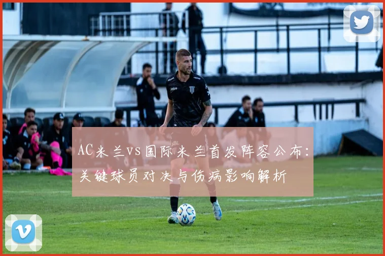 AC米兰vs国际米兰首发阵容公布：关键球员对决与伤病影响解析