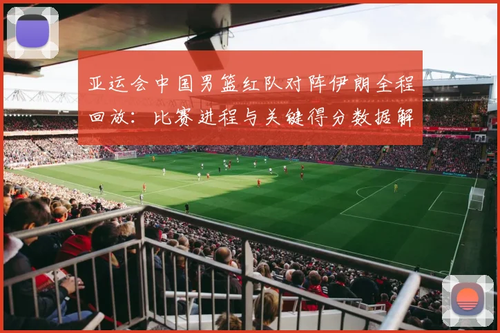 亚运会中国男篮红队对阵伊朗全程回放：比赛进程与关键得分数据解读