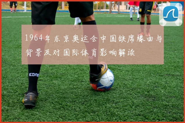 1964年东京奥运会中国缺席缘由与背景及对国际体育影响解读