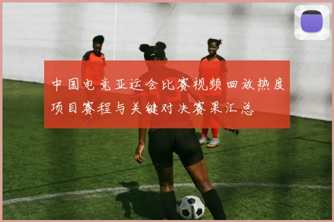 中国电竞亚运会比赛视频回放热度项目赛程与关键对决赛果汇总