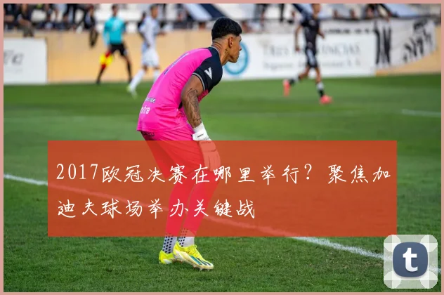 2017欧冠决赛在哪里举行？聚焦加迪夫球场举办关键战