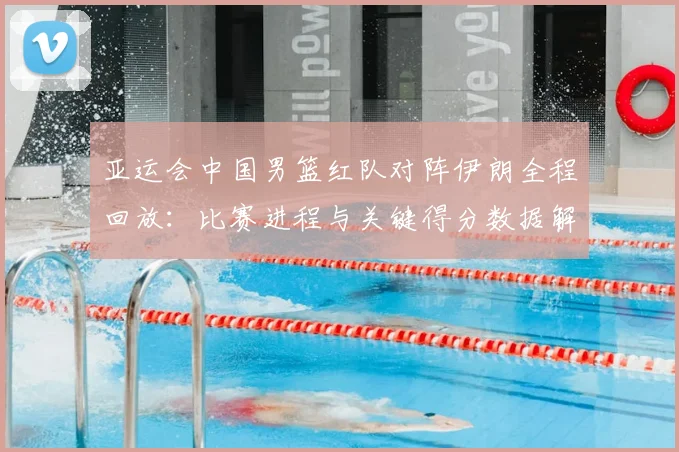 亚运会中国男篮红队对阵伊朗全程回放：比赛进程与关键得分数据解读