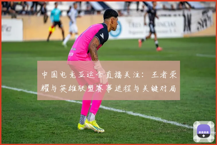 中国电竞亚运会直播关注:王者荣耀与英雄联盟赛事进程与关键对局看点