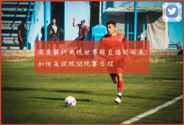 深度解析央视世界杯直播时间表：如何高效规划观赛日程