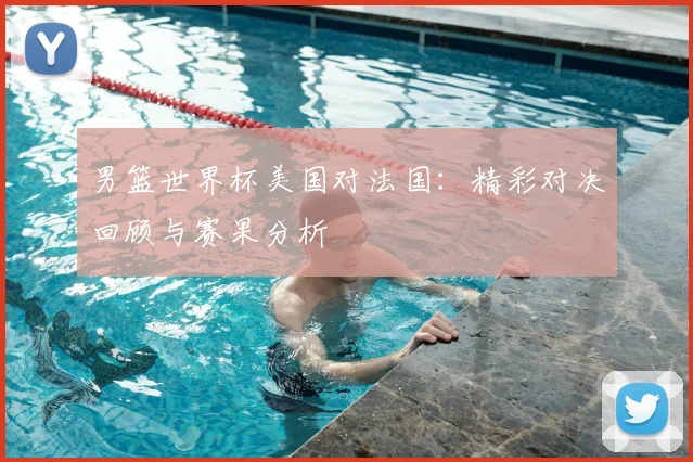 男篮世界杯美国对法国:精彩对决回顾与赛果分析